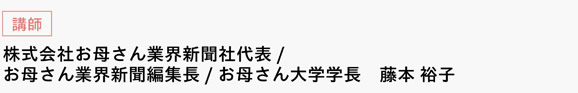 [講師]　株式会社お母さん業界新聞社代表/お母さん業界新聞編集長/お母さん大学学長　藤本 裕子　