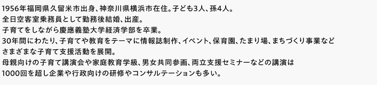 1956年福岡県久留米市出身、神奈川県横浜市在住。子ども3人、孫4人。全日空客室乗務員として勤務後結婚、出産。子育てをしながら慶應義塾大学経済学部を卒業。30年間にわたり、子育てや教育をテーマに情報誌制作、イベント、保育園、たまり場、まちづくり事業などさまざまな子育て支援活動を展開。母親向けの子育て講演会や家庭教育学級、男女共同参画、両立支援セミナーなどの講演は1000回を超し企業や行政向けの研修やコンサルテーションも多い。