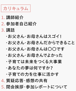 [カリキュラム]　１．講師紹介　２．参加者自己紹介　３．講話　・お父さん・お母さんはスゴイ！　・お父さん・お母さんだからできること　・お父さん・お母さんは○○です　・お父さん・お母さんでよかった　・子育ては未来をつくる大事業　・あなたの夢は何ですか？　・子育ての力を仕事に活かす　４．質疑応答・感想の共有　５．閉会挨拶・参加レポートについて