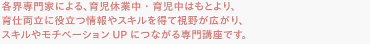 各界専門家による、育児休業中・育児中はもとより、育仕両立に役立つ情報やスキルを得て視野が広がり、スキルやモチベーションUPにつながる専門講座です。