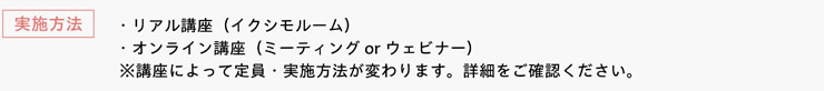 [実施方法]　・リアル講座（イクシモルーム）　・オンライン講座（ミーティングorウェビナー）　※講座によって定員・実施方法が変わります。詳細をご確認ください。