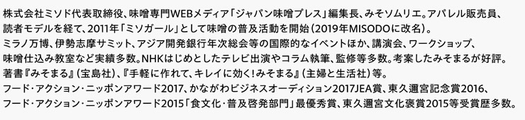 株式会社ミソド代表取締役、味噌専門WEBメディア「ジャパン味噌プレス」編集長、みそソムリエ。アパレル販売員、読者モデルを経て、2011年「ミソガール」として味噌の普及活動を開始（2019年MISODOに改名）。ミラノ万博、伊勢志摩サミット、アジア開発銀行年次総会等の国際的なイベントほか、講演会、ワークショップ、味噌仕込み教室など実績多数。NHKはじめとしたテレビ出演やコラム執筆、監修等多数。考案したみそまるが好評。著書『みそまる』（宝島社）、『手軽に作れて、キレイに効く！みそまる』（主婦と生活社）等。フード・アクション・ニッポンアワード2017、かながわビジネスオーディション2017JEA賞、東久邇宮記念賞2016、フード・アクション・ニッポンアワード2015「食文化・普及啓発部門」最優秀賞、東久邇宮文化褒賞2015等受賞歴多数。