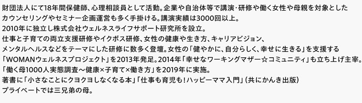 財団法人にて18年間保健師、心理相談員として活動。企業や自治体等で講演・研修や働く女性や母親を対象としたカウンセリングやセミナー企画運営も多く手掛ける。講演実績は3000回以上。2010年に独立し株式会社ウェルネスライフサポート研究所を設立。仕事と子育ての両立支援研修やイクボス研修、女性の健康や生き方、キャリアビジョン、メンタルヘルスなどをテーマにした研修に数多く登壇。女性の「健やかに、自分らしく、幸せに生きる」を支援する「WOMANウェルネスプロジェクト」を2013年発足。2014年「幸せなワーキングマザー☆コミュニティ」も立ち上げ主宰。「働く母1000人実態調査～健康×子育て×働き方」を2019年に実施。著書に「小さなことにクヨクヨしなくなる本」「仕事も育児も！ハッピーママ入門」（共にかんき出版）プライベートでは三兄弟の母。