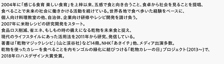 2004年に「感じる食育 楽しい食育」を上梓以来、五感で食と向き合うこと、食卓から社会を見ることを提唱、食べることで未来の社会に働きかける活動を続けている。世界各地で食べ歩いた経験をベースに、個人向け料理教室の他、自治体、企業向け研修やレシピ開発を請け負う。2007年に米粉レシピの研究開発をスタート。食品ロス削減、省エネ、もしもの時の備えになる乾物を未来食と捉え、現代のライフスタイルにあった活用法を2011年から研究、発信している。著書は「乾物マジックレシピ」（山と渓谷社）など14冊。NHK「あさイチ」他、メディア出演多数。乾物を使ったカレーを食べることを内モンゴルの緑化に結びつける「乾物カレーの日」プロジェクト（2013～)で、2018年ロハスデザイン大賞受賞。