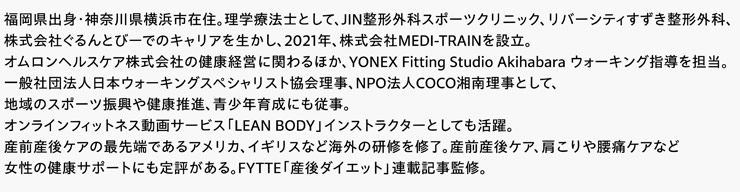 福岡県出身・神奈川県横浜市在住。理学療法士として、JIN整形外科スポーツクリニック、リバーシティすずき整形外科、株式会社ぐるんとびーでのキャリアを生かし、2021年、株式会社MEDI-TRAINを設立。オムロンヘルスケア株式会社の健康経営に関わるほか、YONEX Fitting Studio Akihabara ウォーキング指導を担当。一般社団法人日本ウォーキングスペシャリスト協会理事、NPO法人COCO湘南理事として、地域のスポーツ振興や健康推進、青少年育成にも従事。オンラインフィットネス動画サービス「LEAN BODY」インストラクターとしても活躍。産前産後ケアの最先端であるアメリカ、イギリスなど海外の研修を修了。産前産後ケア、肩こりや腰痛ケアなど女性の健康サポートにも定評がある。FYTTE「産後ダイエット」連載記事監修。