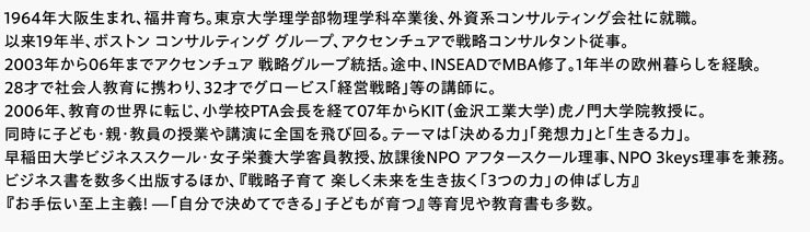 1964年大阪生まれ、福井育ち。東京大学理学部物理学科卒業後、外資系コンサルティング会社に就職。以来19年半、ボストン コンサルティング グループ、アクセンチュアで戦略コンサルタント従事。2003年から06年までアクセンチュア 戦略グループ統括。途中、INSEADでMBA修了。1年半の欧州暮らしを経験。28才で社会人教育に携わり、32才でグロービス｢経営戦略｣等の講師に。2006年、教育の世界に転じ、小学校PTA会長を経て07年からKIT（金沢工業大学）虎ノ門大学院教授に。同時に子ども･親･教員の授業や講演に全国を飛び回る。テーマは｢決める力｣｢発想力｣と｢生きる力｣。早稲田大学ビジネススクール・女子栄養大学客員教授、放課後NPO アフタースクール理事、NPO 3keys理事を兼務。ビジネス書を数多く出版するほか、『戦略子育て 楽しく未来を生き抜く「3つの力」の伸ばし方』『お手伝い至上主義! ―「自分で決めてできる」子どもが育つ』等育児や教育書も多数。