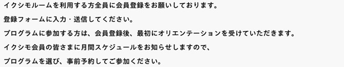 イクシモルームを利用する方全員に会員登録をお願いしております。登録フォームに入力・送信してください。									プログラムに参加する方は、会員登録後、最初にオリエンテーションを受けていただきます。イクシモ会員の皆さまに月間スケジュールをお知らせしますので、プログラムを選び、事前予約してご参加ください。