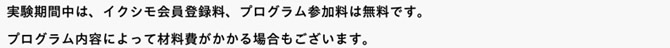 実験期間中は、イクシモ会員登録料、プログラム参加料は無料です。プログラム内容によって材料費がかかる場合もございます。