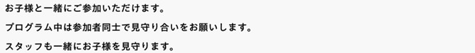 お子様と一緒にご参加いただけます。プログラム中は参加者同士で見守り合いをお願いします。スタッフも一緒にお子様を見守ります。