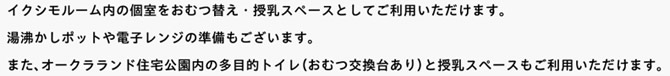 イクシモルーム内の個室をおむつ替え・授乳スペースとしてご利用いただけます。湯沸かしポットや電子レンジの準備もございます。									また、オークラランド住宅公園内の多目的トイレ（おむつ交換台あり）と授乳スぺースもご利用いただけます。