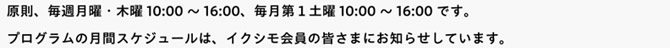 原則、毎週月曜・木曜10:00～16:00、毎月第１土曜10:00～16:00です。プログラムの月間スケジュールは、イクシモ会員の皆さまにお知らせしています。