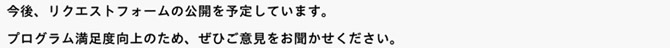 今後、リクエストフォームの公開を予定しています。プログラム満足度向上のため、ぜひご意見をお聞かせください。