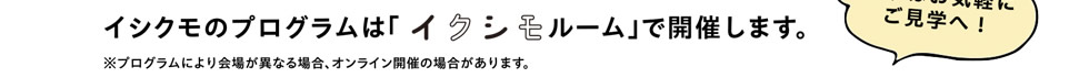 イシクモのプログラムは「イクシモルームルーム」で開催します。まずはお気軽にご見学へ！　※プログラムにより会場が異なる場合、オンライン開催の場合があります。