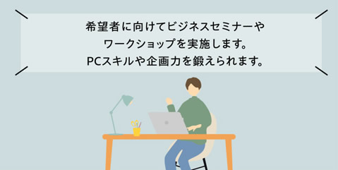 希望者に向けてビジネスセミナーやワークショップを実施します。PCスキルや企画力を鍛えられます。