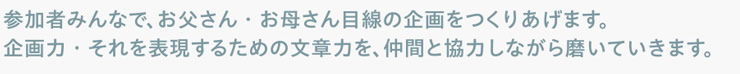 参加者みんなで、お父さん・お母さん目線の企画をつくりあげます。企画力・それを表現するための文章力を、仲間と協力しながら磨いていきます。