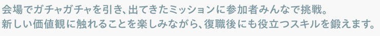 会場でガチャガチャを引き、出てきたミッションに参加者みんなで挑戦。新しい価値観に触れることを楽しみながら、復職後にも役立つスキルを鍛えます。