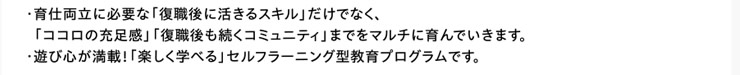 ・育仕両立に必要な「復職後に活きるスキル」だけでなく、  「ココロの充足感」「復職後も続くコミュニティ」までをマルチに育んでいきます。　・遊び心が満載！「楽しく学べる」セルフラーニング型教育プログラムです。