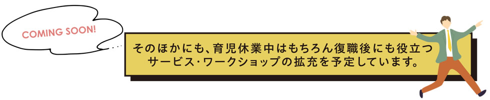 そのほかにも、育児休業中はもちろん復職後にも役立つサービス・ワークショップの拡充を予定しています。