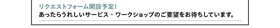 [さらに！]　リクエストフォーム開設予定！あったらうれしいサービス・ワークショップのご要望をお待ちしています。