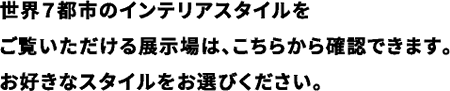 世界7都市のインテリアスタイルをご覧いただける展示場は、こちらから確認できます。お好きなスタイルをお選びください。