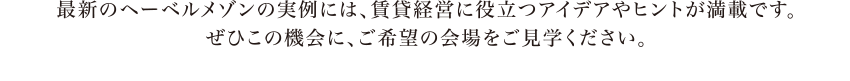 最新のヘーベルメゾンの実例には、賃貸経営に役立つアイデアやヒントが満載です。ぜひこの機会に、ご希望の会場をご見学ください。