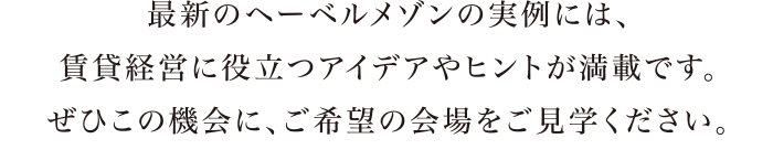 最新のヘーベルメゾンの実例には、賃貸経営に役立つアイデアやヒントが満載です。ぜひこの機会に、ご希望の会場をご見学ください。