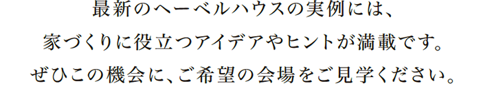 最新のヘーベルハウスの実例には、家づくりに役立つアイデアやヒントが満載です。ぜひこの機会に、ご希望の会場をご見学ください。
