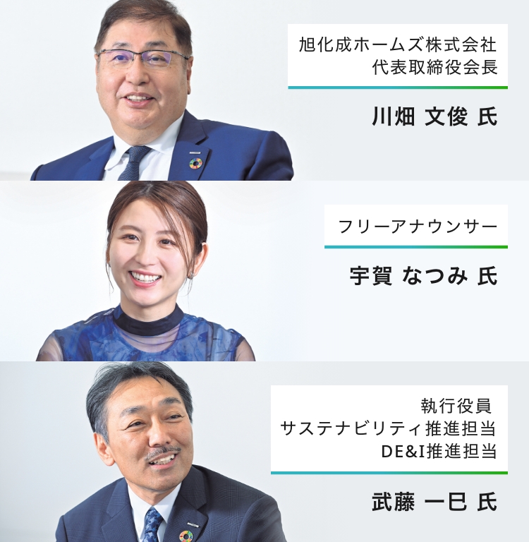旭化成ホームズ株式会社 代表取締役会長 川畑 文俊 氏 フリーアナウンサー 宇賀 なつみ 氏 旭化成ホームズ株式会社 執行役員 サステナビリティ推進担当 DE&I推進担当 武藤 一巳 氏