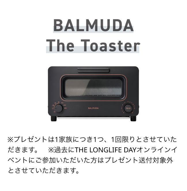 BALMUDA The Toaster ※プレゼントは1家族につき1つ、1回限りとさせていただきます。　※過去にTHE LONGLIFE DAYオンラインイベントにご参加いただいた方はプレゼント送付対象外とさせていただきます。