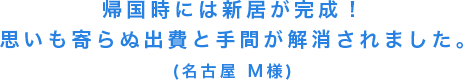 帰国時には新居が完成！思いも寄らぬ出費と手間が解消されました。(名古屋 M様)