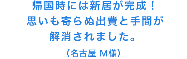 帰国時には新居が完成！思いも寄らぬ出費と手間が解消されました。(名古屋 M様)