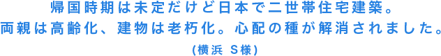 帰国時期は未定だけど日本で二世帯住宅建築。両親は高齢化、建物は老朽化。心配の種が解消されました。(横浜 S様)