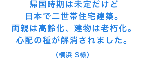 帰国時期は未定だけど日本で二世帯住宅建築。両親は高齢化、建物は老朽化。心配の種が解消されました。(横浜 S様)