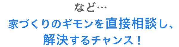 など… 家づくりのギモンを直接相談し、解決するチャンス！