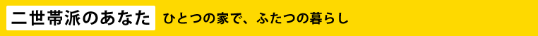 【二世帯派のあなた】ひとつの家で、ふたつの暮らし