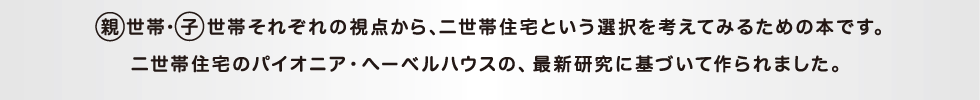 親世帯・子世帯それぞれの視点から、二世帯住宅という選択を考えてみるための本です。二世帯住宅のパイオニア・ヘーベルハウスの、最新研究に基づいて作られました。