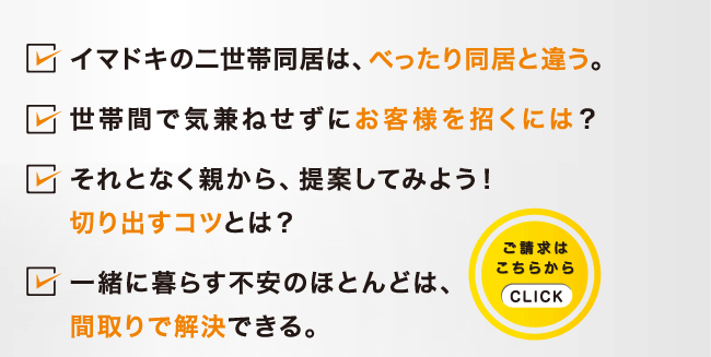 イマドキの二世帯同居は、べったり同居と違う。世帯間で気兼ねせずにお客様を招くには？それとなく親から、提案してみよう！切り出すコツとは？一緒に暮らす不安のほとんどは、間取りで解決できる。