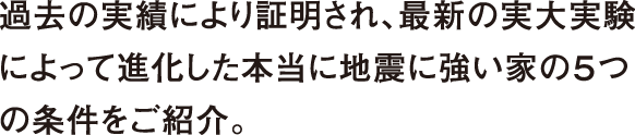 過去の実績により証明され、最新の実大実験によって進化した本当に地震に強い家の５つの条件をご紹介。