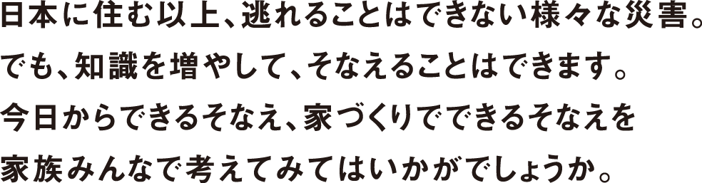 日本に住む以上、逃れることはできない様々な災害。でも、知識を増やして、そなえることはできます。今日からできるそなえ、家づくりでできるそなえを家族みんなで考えてみてはいかがでしょうか。