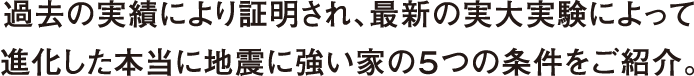 過去の実績により証明され、最新の実大実験によって進化した本当に地震に強い家の５つの条件をご紹介。