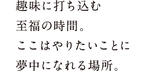 趣味に打ち込む至福の時間。ここはやりたいことに夢中になれる場所。