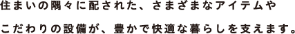 住まいの隅々に配された、さまざまなアイテムやこだわりの設備が、豊かで快適な暮らしを支えます。