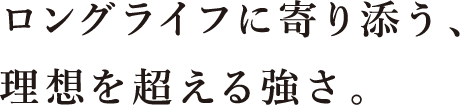 ロングライフに寄り添う、理想を超える強さ。