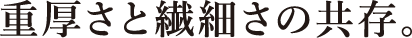 重厚さと繊細さの共存。