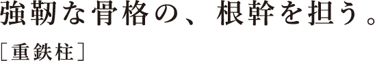 強靭な⾻格の、根幹を担う。［重鉄柱］