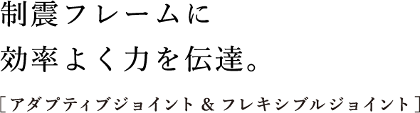 制震フレームに効率よく⼒を伝達。［アダプティブジョイント&フレキシブルジョイント］