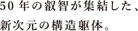 50年の叡智が集結した、新次元の構造躯体。