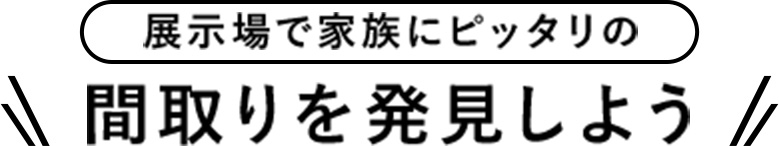 展示場で家族にピッタリの間取りを発見しよう