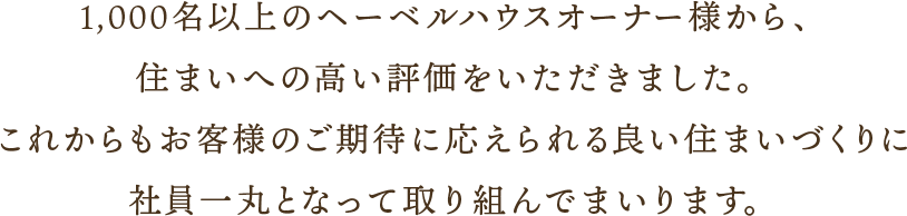 1,000名以上のヘーベルハウスオーナー様から、住まいへの高い評価をいただきました。これからもお客様のご期待に応えられる良い住まいづくりに社員一丸となって取り組んでまいります。