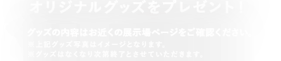 〈来場者全員に〉オリジナルグッズをプレゼント!